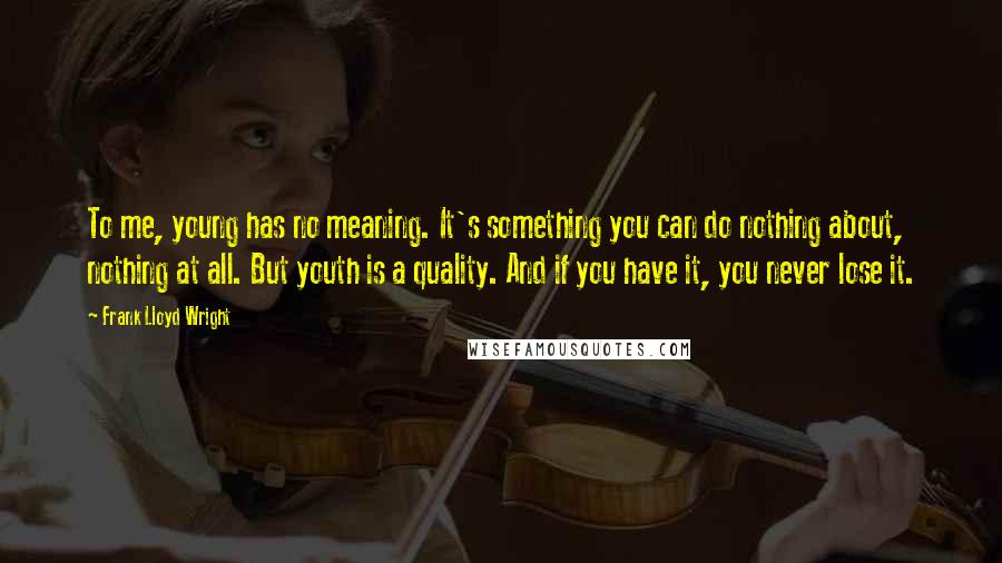 Frank Lloyd Wright Quotes: To me, young has no meaning. It's something you can do nothing about, nothing at all. But youth is a quality. And if you have it, you never lose it.