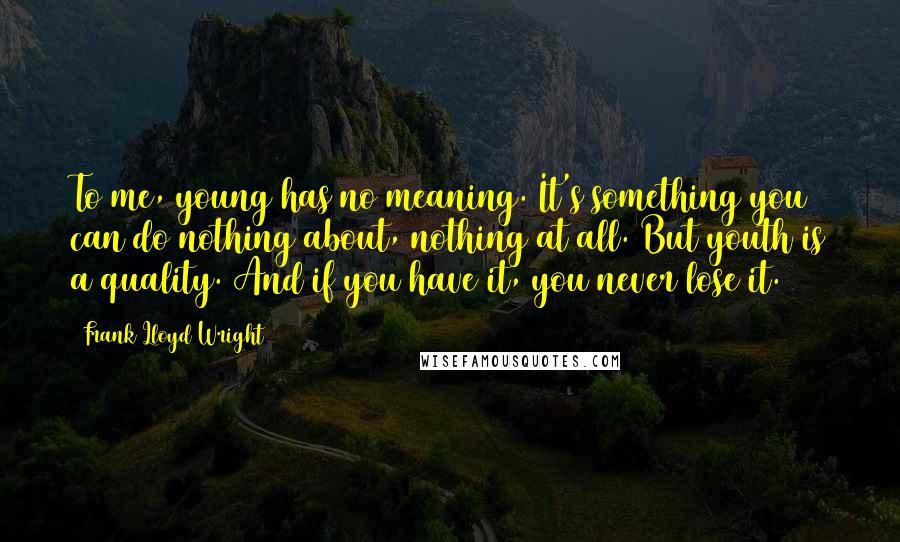 Frank Lloyd Wright Quotes: To me, young has no meaning. It's something you can do nothing about, nothing at all. But youth is a quality. And if you have it, you never lose it.