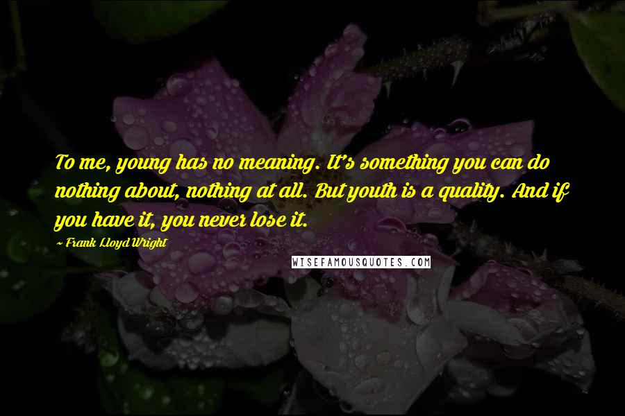 Frank Lloyd Wright Quotes: To me, young has no meaning. It's something you can do nothing about, nothing at all. But youth is a quality. And if you have it, you never lose it.