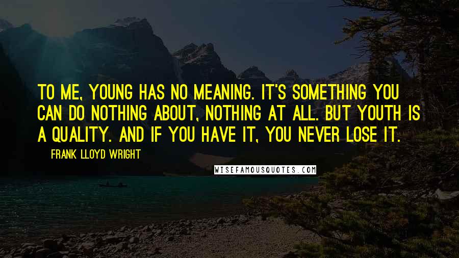 Frank Lloyd Wright Quotes: To me, young has no meaning. It's something you can do nothing about, nothing at all. But youth is a quality. And if you have it, you never lose it.