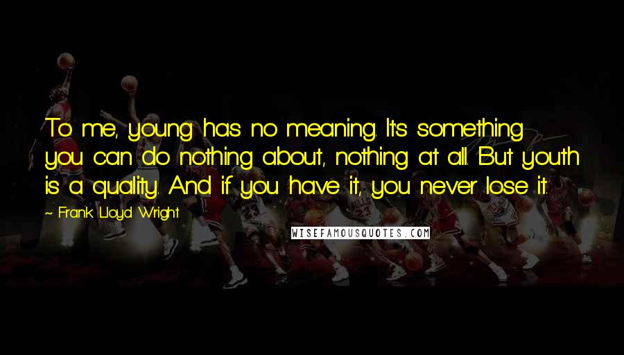 Frank Lloyd Wright Quotes: To me, young has no meaning. It's something you can do nothing about, nothing at all. But youth is a quality. And if you have it, you never lose it.