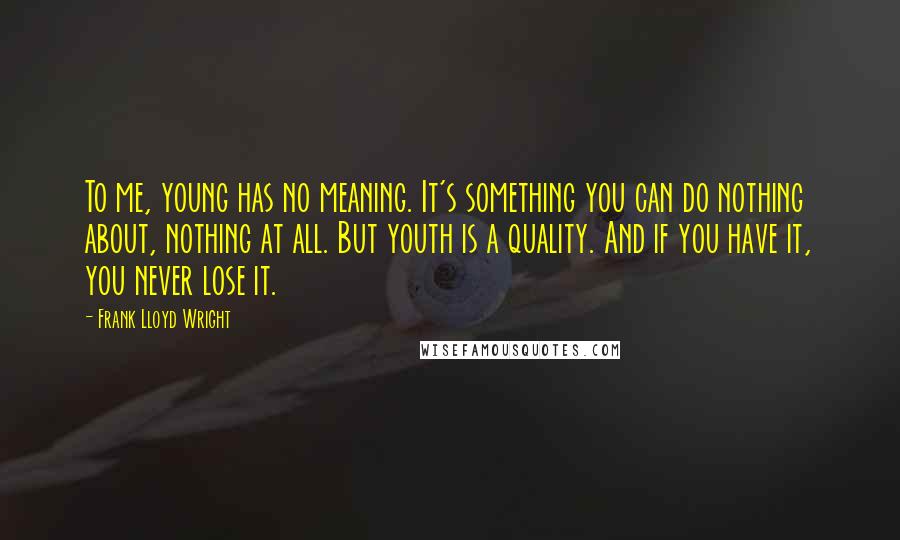 Frank Lloyd Wright Quotes: To me, young has no meaning. It's something you can do nothing about, nothing at all. But youth is a quality. And if you have it, you never lose it.