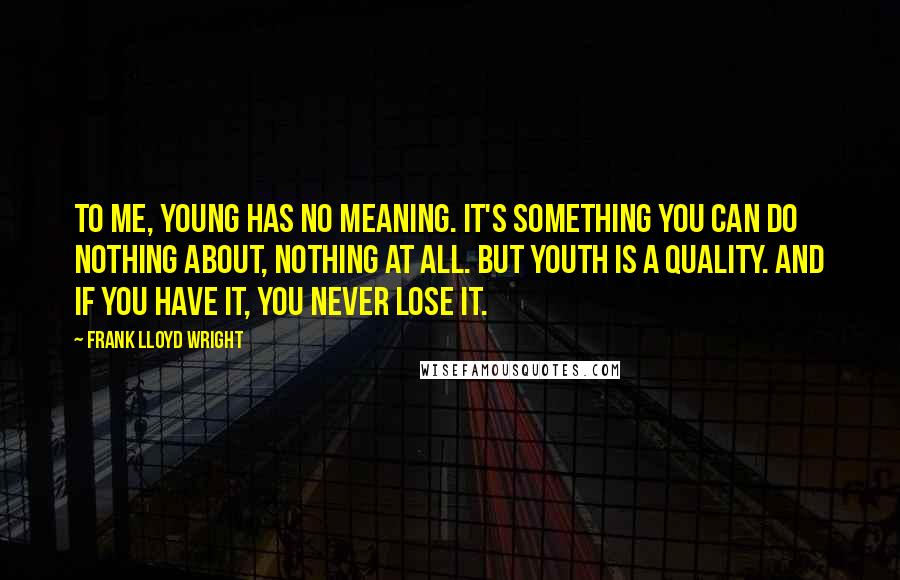 Frank Lloyd Wright Quotes: To me, young has no meaning. It's something you can do nothing about, nothing at all. But youth is a quality. And if you have it, you never lose it.