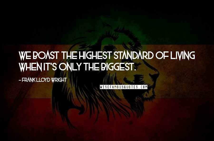 Frank Lloyd Wright Quotes: We boast the highest standard of living when it's only the biggest.