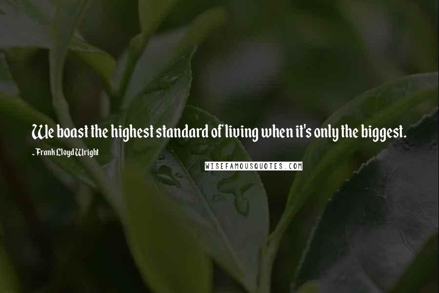Frank Lloyd Wright Quotes: We boast the highest standard of living when it's only the biggest.