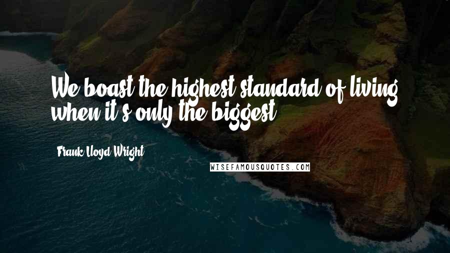 Frank Lloyd Wright Quotes: We boast the highest standard of living when it's only the biggest.