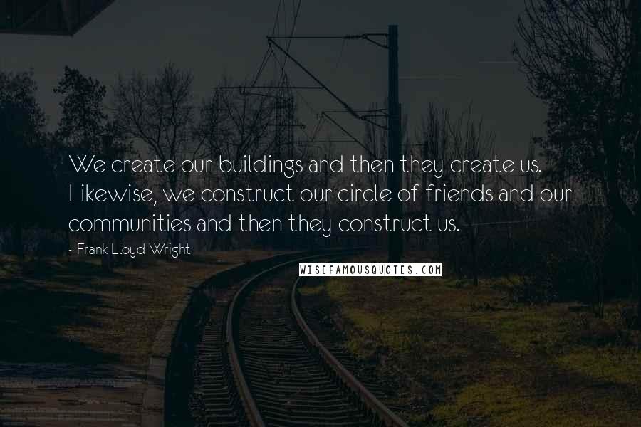 Frank Lloyd Wright Quotes: We create our buildings and then they create us. Likewise, we construct our circle of friends and our communities and then they construct us.