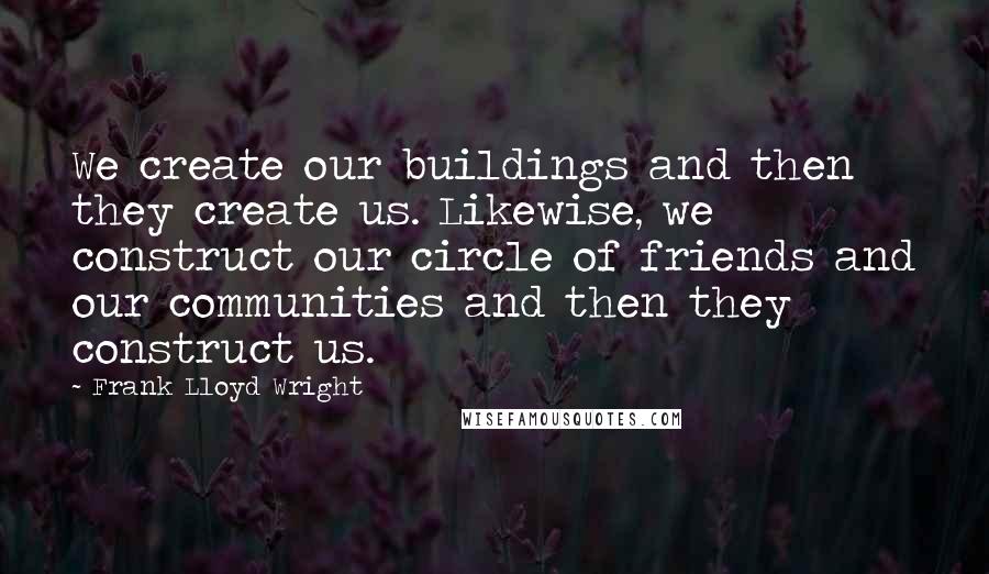 Frank Lloyd Wright Quotes: We create our buildings and then they create us. Likewise, we construct our circle of friends and our communities and then they construct us.