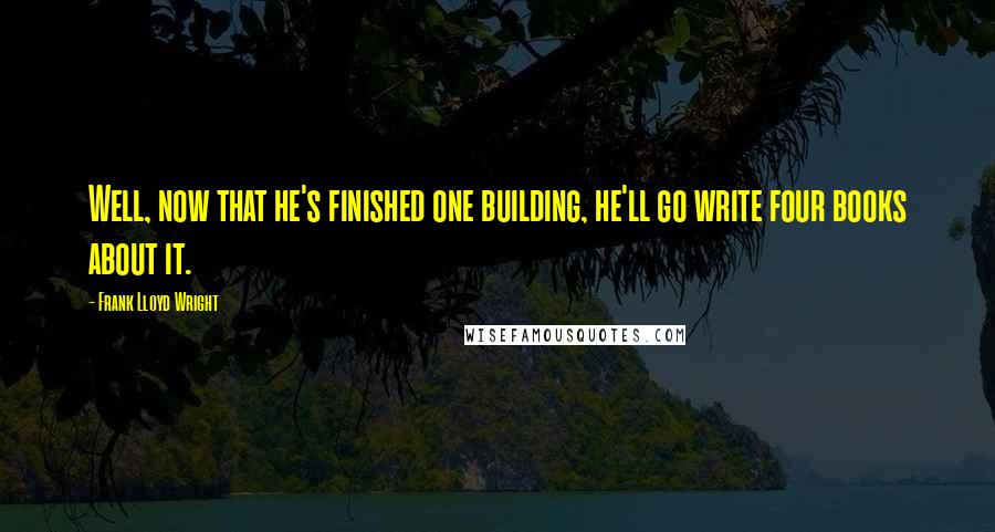 Frank Lloyd Wright Quotes: Well, now that he's finished one building, he'll go write four books about it.