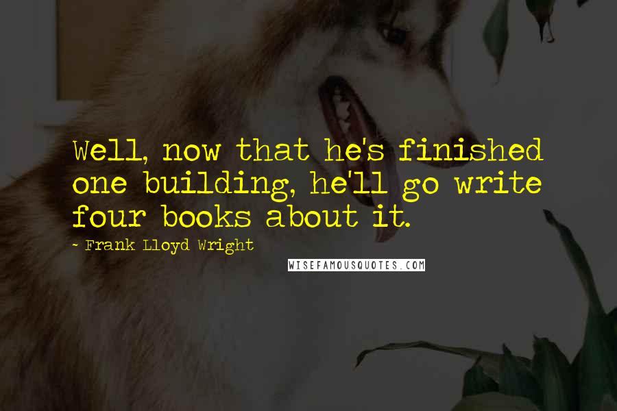 Frank Lloyd Wright Quotes: Well, now that he's finished one building, he'll go write four books about it.
