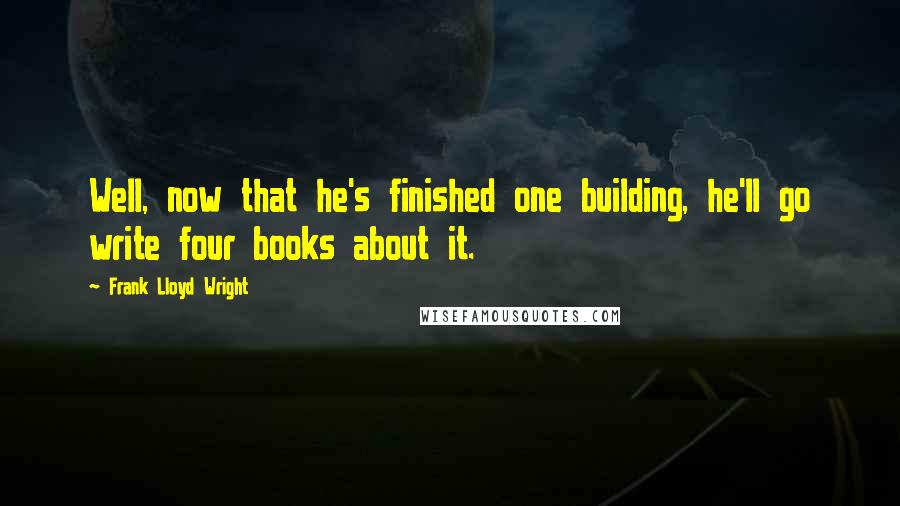 Frank Lloyd Wright Quotes: Well, now that he's finished one building, he'll go write four books about it.
