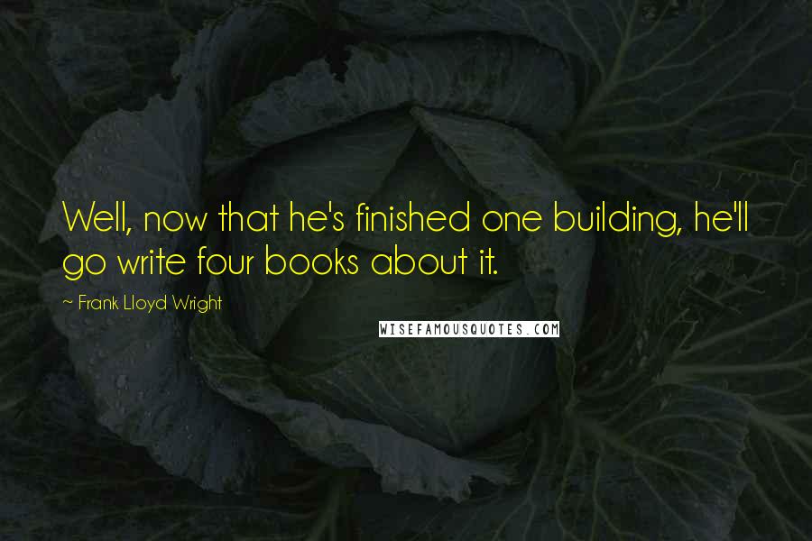 Frank Lloyd Wright Quotes: Well, now that he's finished one building, he'll go write four books about it.