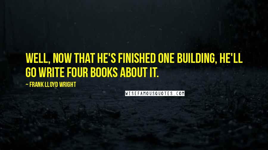 Frank Lloyd Wright Quotes: Well, now that he's finished one building, he'll go write four books about it.