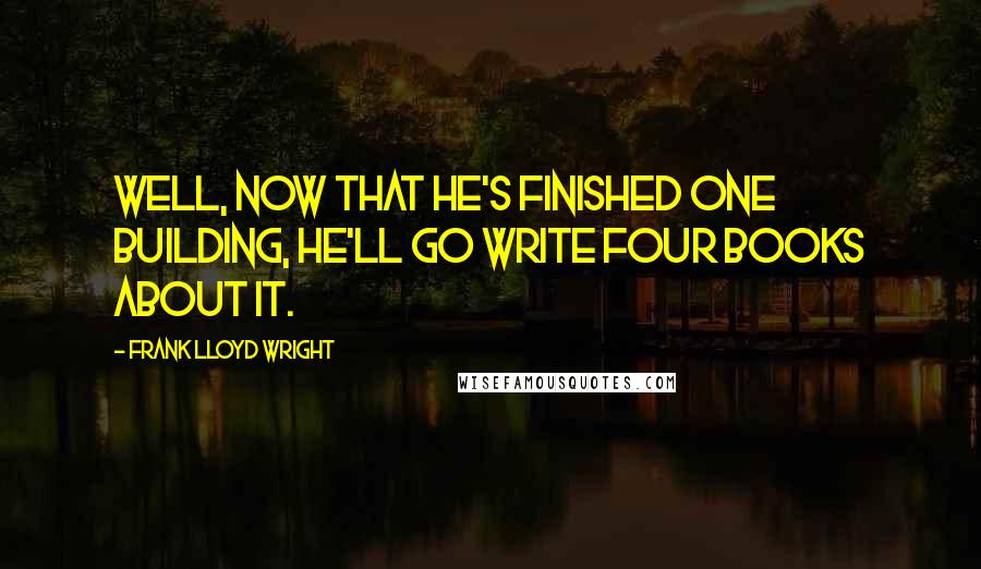 Frank Lloyd Wright Quotes: Well, now that he's finished one building, he'll go write four books about it.