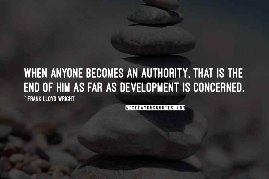 Frank Lloyd Wright Quotes: When anyone becomes an authority, that is the end of him as far as development is concerned.