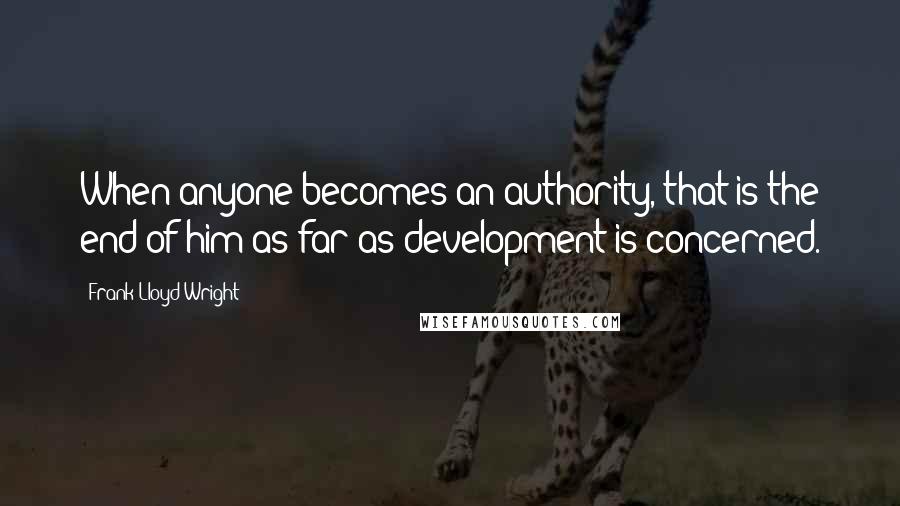 Frank Lloyd Wright Quotes: When anyone becomes an authority, that is the end of him as far as development is concerned.