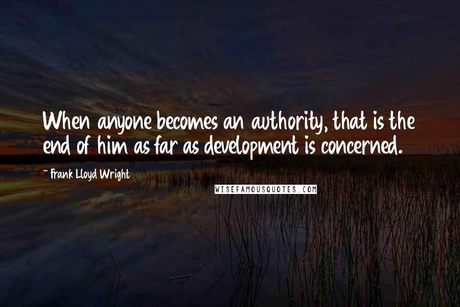 Frank Lloyd Wright Quotes: When anyone becomes an authority, that is the end of him as far as development is concerned.