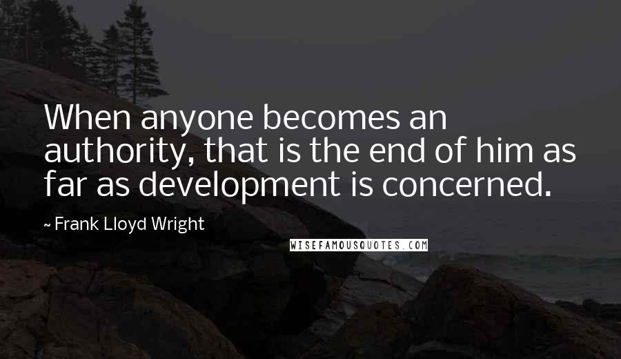 Frank Lloyd Wright Quotes: When anyone becomes an authority, that is the end of him as far as development is concerned.