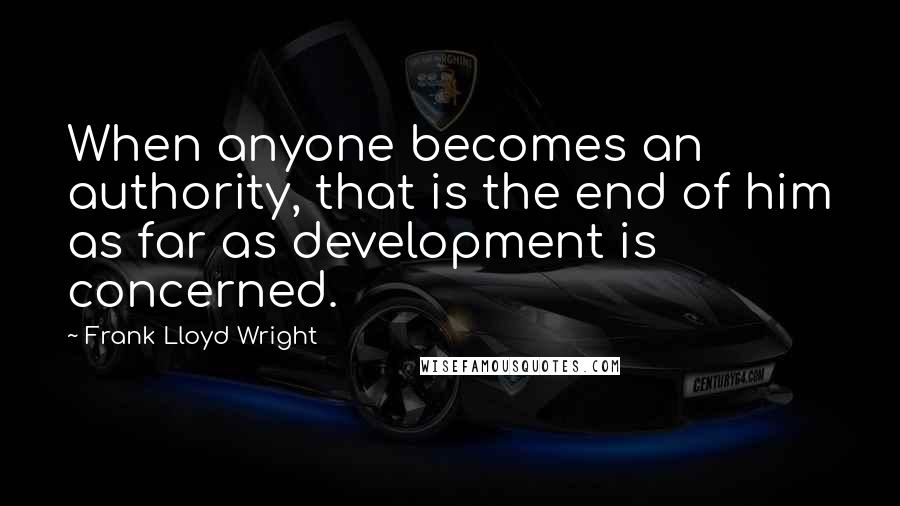 Frank Lloyd Wright Quotes: When anyone becomes an authority, that is the end of him as far as development is concerned.