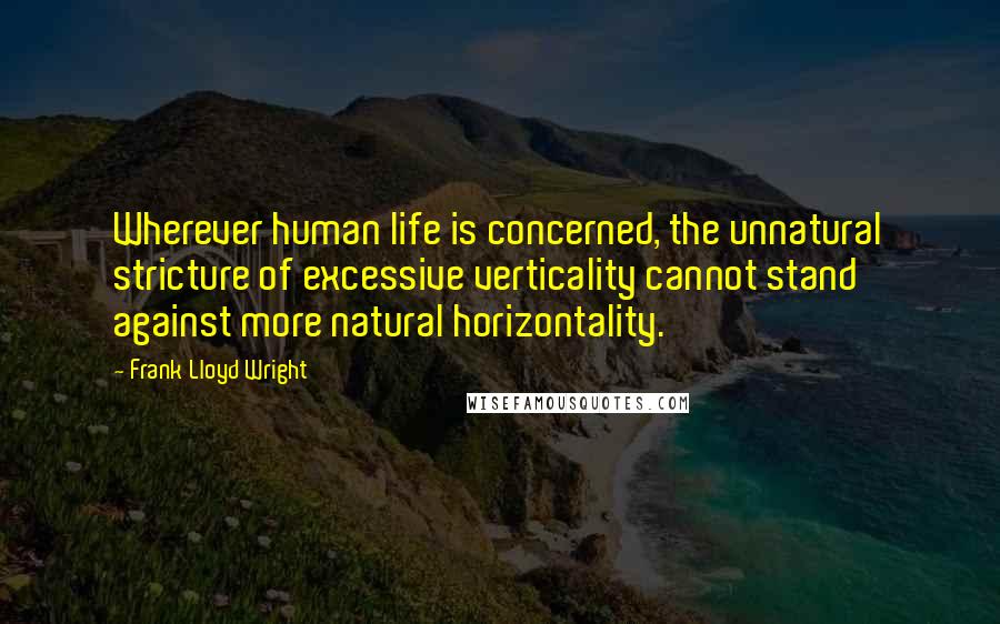 Frank Lloyd Wright Quotes: Wherever human life is concerned, the unnatural stricture of excessive verticality cannot stand against more natural horizontality.