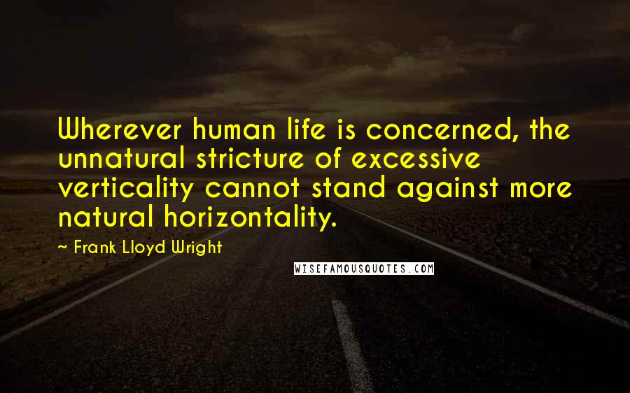 Frank Lloyd Wright Quotes: Wherever human life is concerned, the unnatural stricture of excessive verticality cannot stand against more natural horizontality.