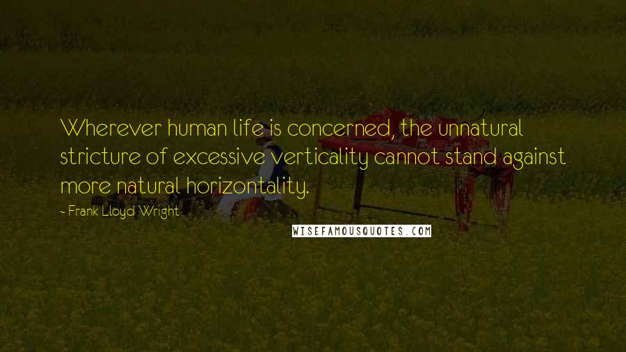 Frank Lloyd Wright Quotes: Wherever human life is concerned, the unnatural stricture of excessive verticality cannot stand against more natural horizontality.