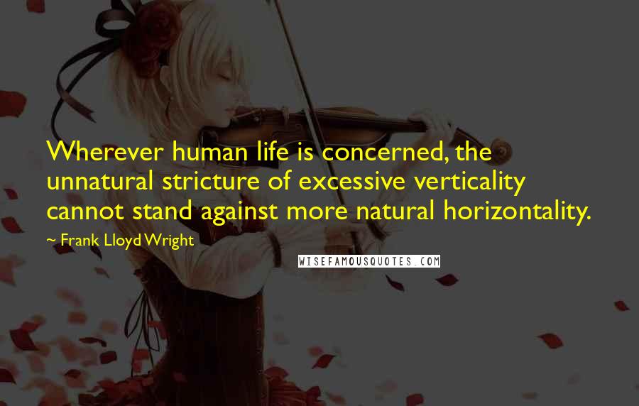 Frank Lloyd Wright Quotes: Wherever human life is concerned, the unnatural stricture of excessive verticality cannot stand against more natural horizontality.