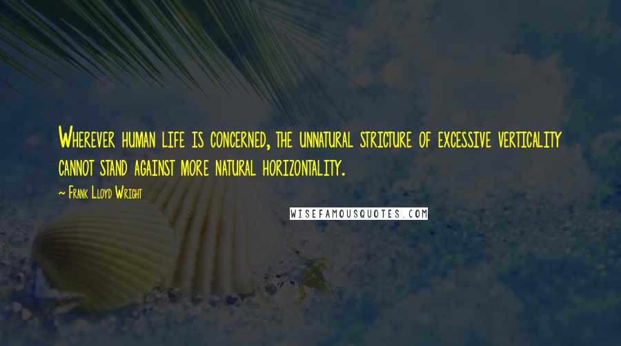 Frank Lloyd Wright Quotes: Wherever human life is concerned, the unnatural stricture of excessive verticality cannot stand against more natural horizontality.