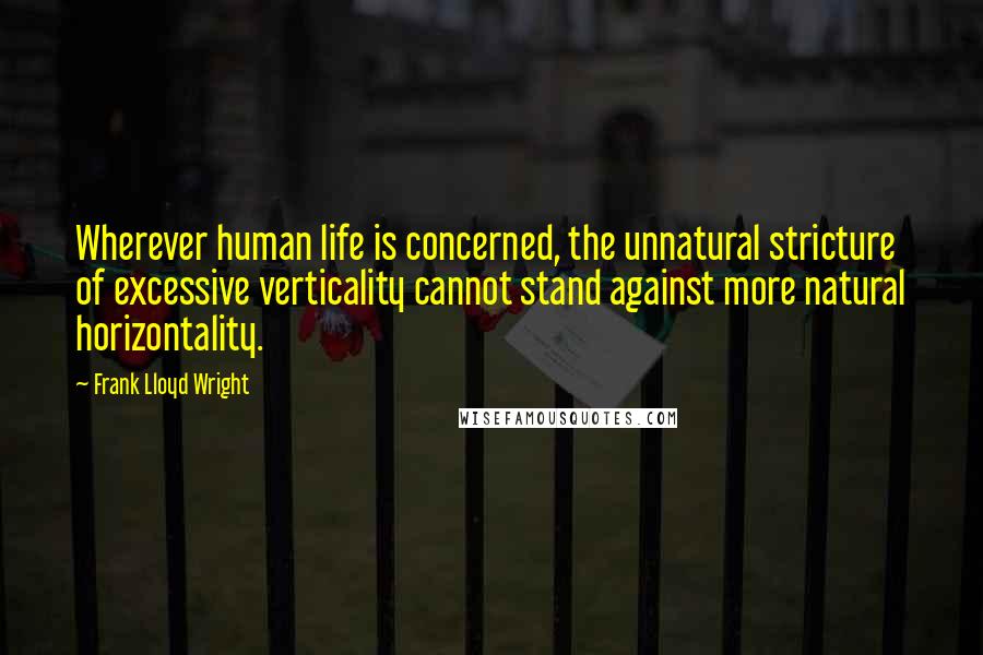 Frank Lloyd Wright Quotes: Wherever human life is concerned, the unnatural stricture of excessive verticality cannot stand against more natural horizontality.