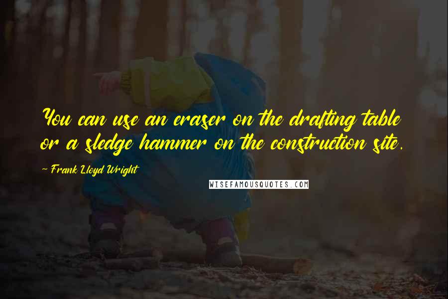 Frank Lloyd Wright Quotes: You can use an eraser on the drafting table or a sledge hammer on the construction site.