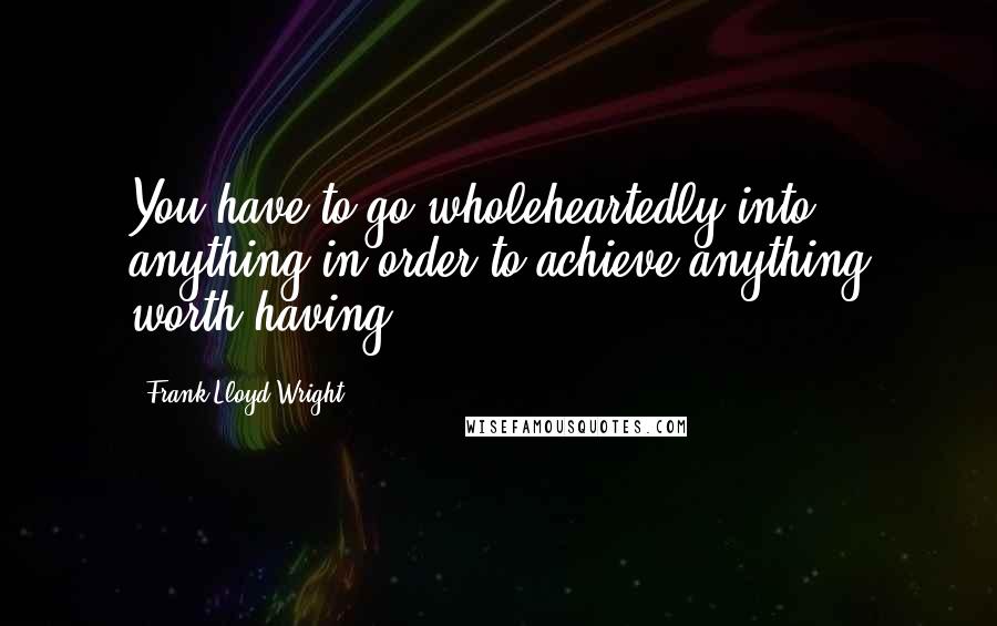 Frank Lloyd Wright Quotes: You have to go wholeheartedly into anything in order to achieve anything worth having.