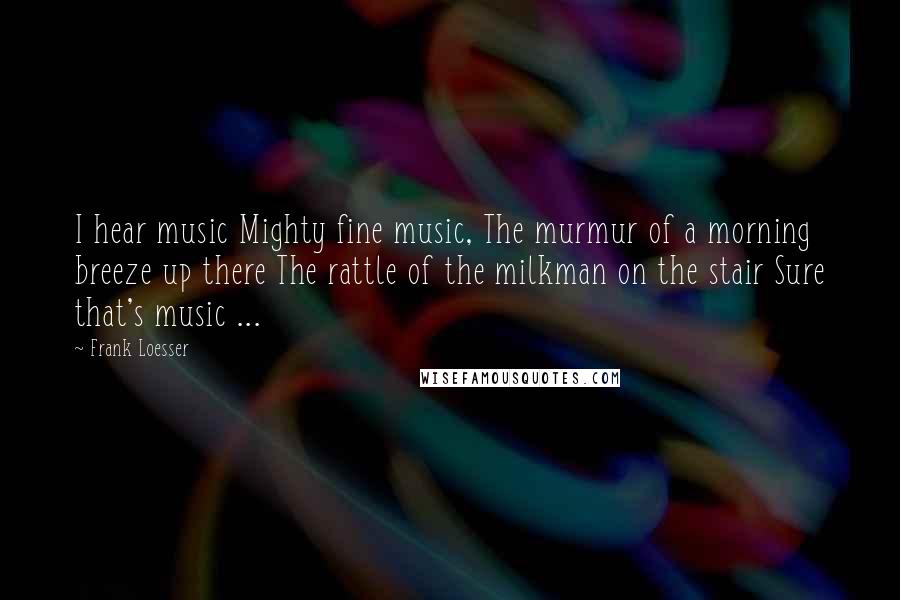 Frank Loesser Quotes: I hear music Mighty fine music, The murmur of a morning breeze up there The rattle of the milkman on the stair Sure that's music ...