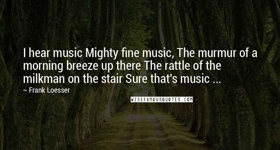 Frank Loesser Quotes: I hear music Mighty fine music, The murmur of a morning breeze up there The rattle of the milkman on the stair Sure that's music ...