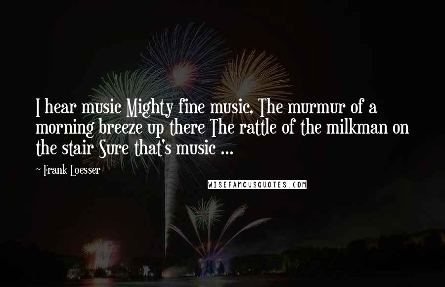 Frank Loesser Quotes: I hear music Mighty fine music, The murmur of a morning breeze up there The rattle of the milkman on the stair Sure that's music ...