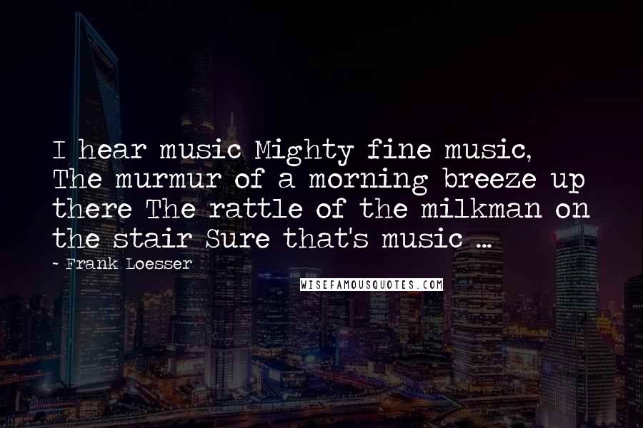Frank Loesser Quotes: I hear music Mighty fine music, The murmur of a morning breeze up there The rattle of the milkman on the stair Sure that's music ...