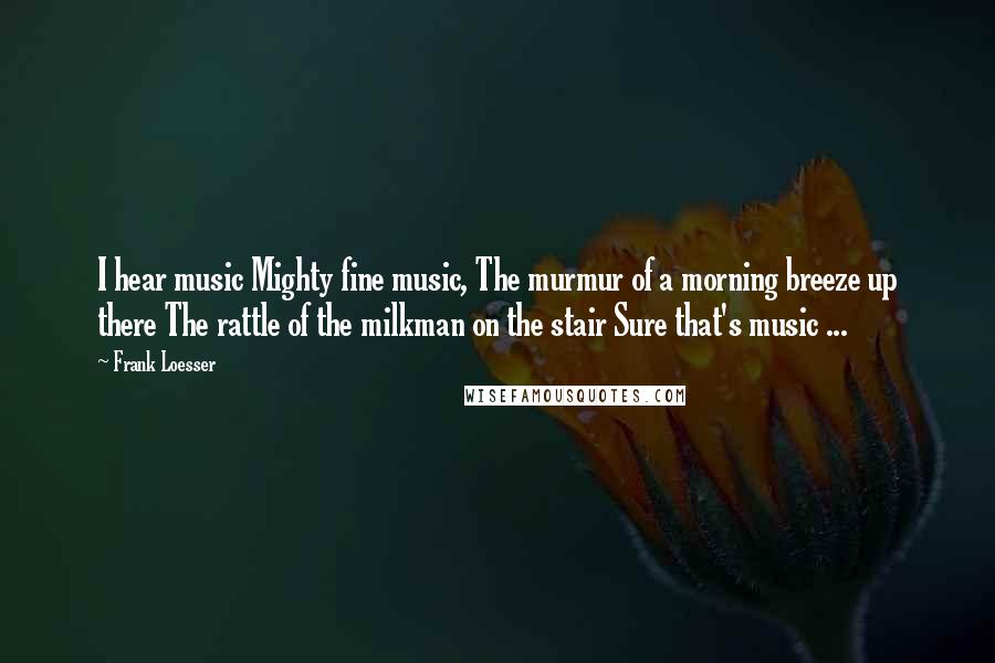 Frank Loesser Quotes: I hear music Mighty fine music, The murmur of a morning breeze up there The rattle of the milkman on the stair Sure that's music ...
