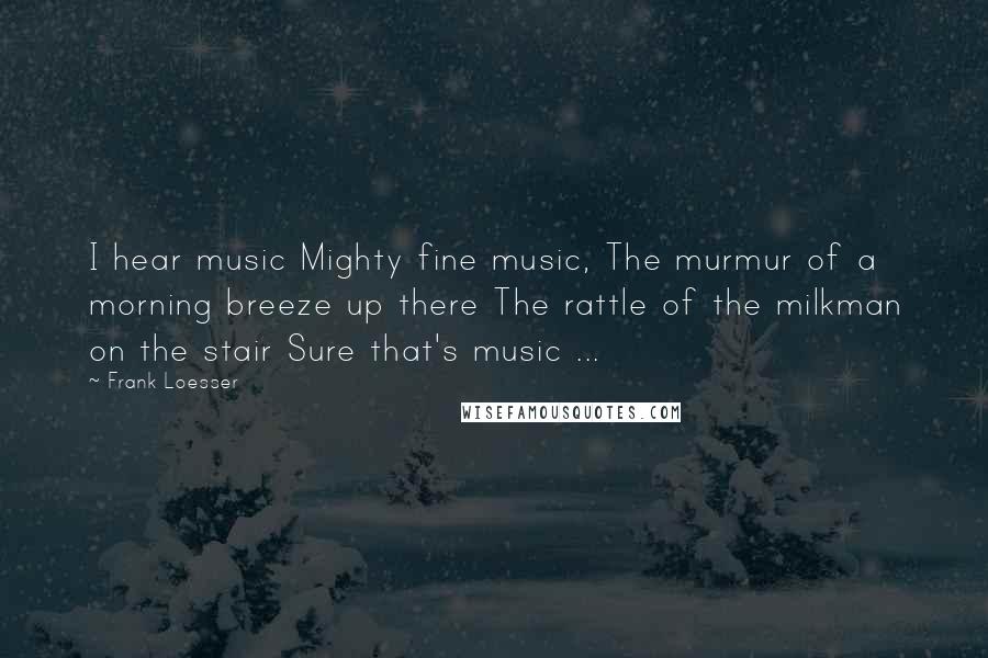 Frank Loesser Quotes: I hear music Mighty fine music, The murmur of a morning breeze up there The rattle of the milkman on the stair Sure that's music ...