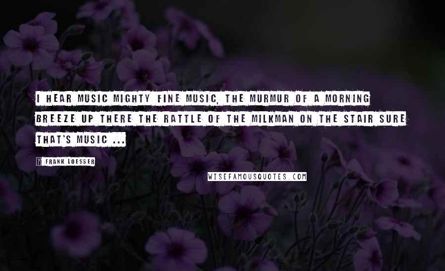 Frank Loesser Quotes: I hear music Mighty fine music, The murmur of a morning breeze up there The rattle of the milkman on the stair Sure that's music ...