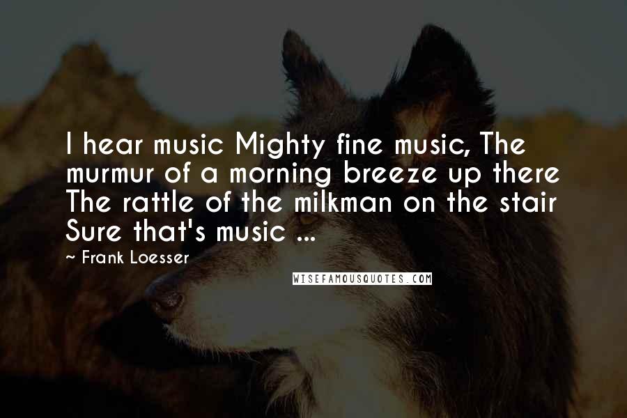 Frank Loesser Quotes: I hear music Mighty fine music, The murmur of a morning breeze up there The rattle of the milkman on the stair Sure that's music ...