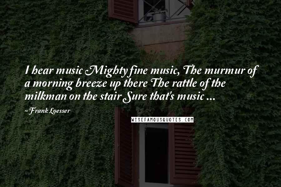 Frank Loesser Quotes: I hear music Mighty fine music, The murmur of a morning breeze up there The rattle of the milkman on the stair Sure that's music ...