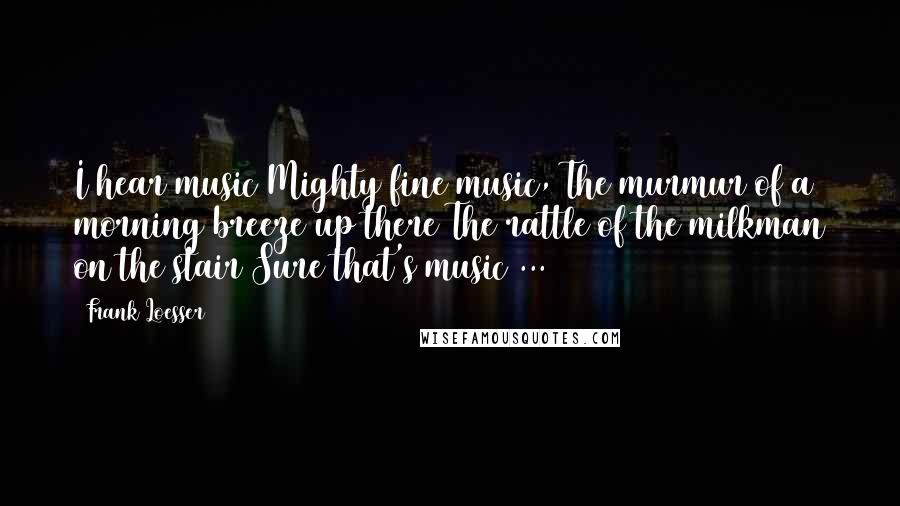 Frank Loesser Quotes: I hear music Mighty fine music, The murmur of a morning breeze up there The rattle of the milkman on the stair Sure that's music ...