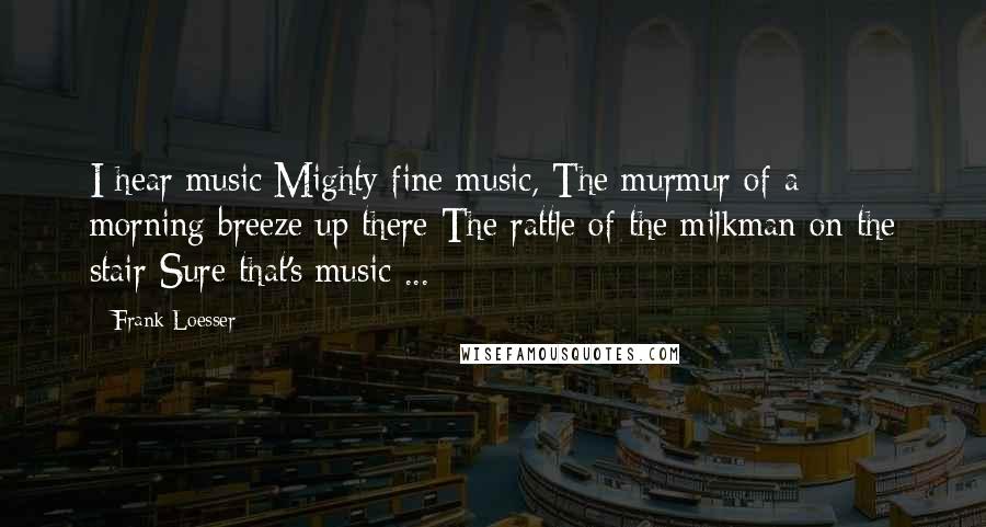Frank Loesser Quotes: I hear music Mighty fine music, The murmur of a morning breeze up there The rattle of the milkman on the stair Sure that's music ...
