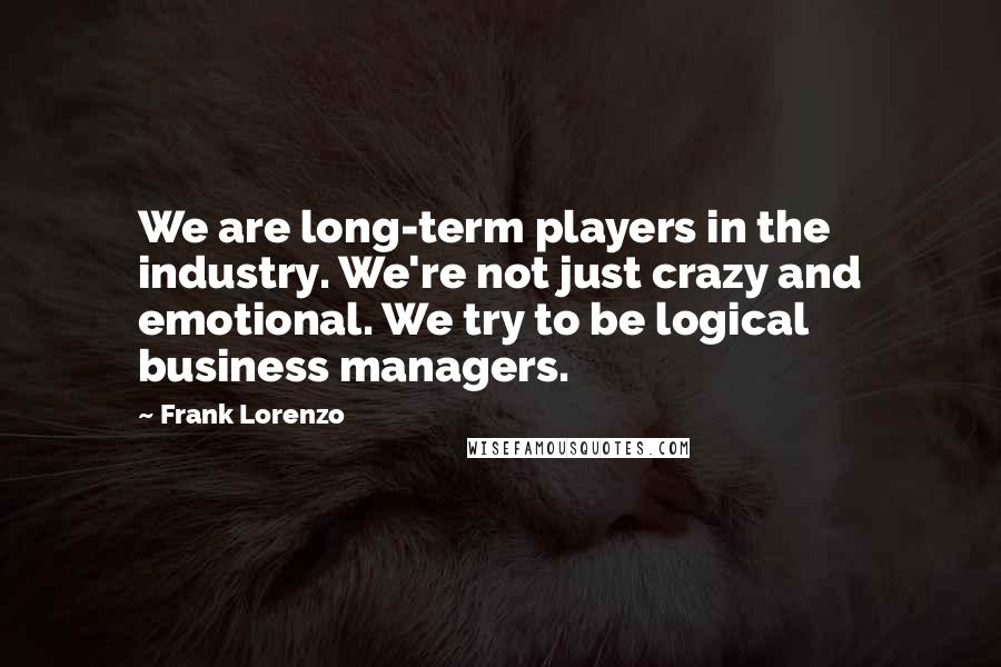 Frank Lorenzo Quotes: We are long-term players in the industry. We're not just crazy and emotional. We try to be logical business managers.