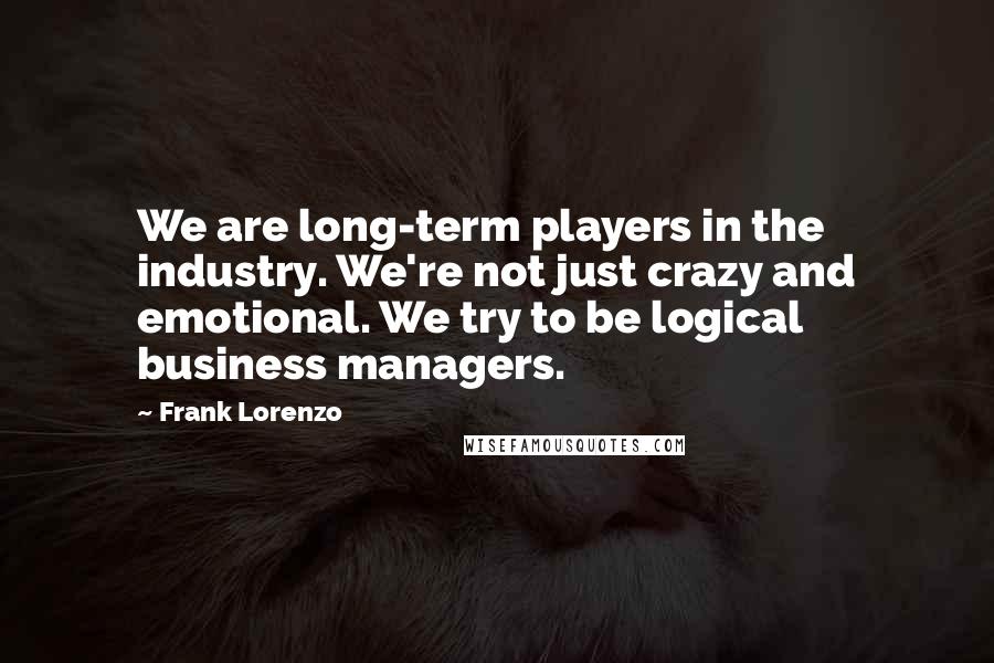 Frank Lorenzo Quotes: We are long-term players in the industry. We're not just crazy and emotional. We try to be logical business managers.