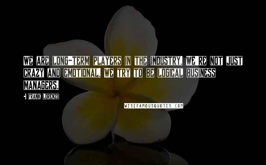 Frank Lorenzo Quotes: We are long-term players in the industry. We're not just crazy and emotional. We try to be logical business managers.