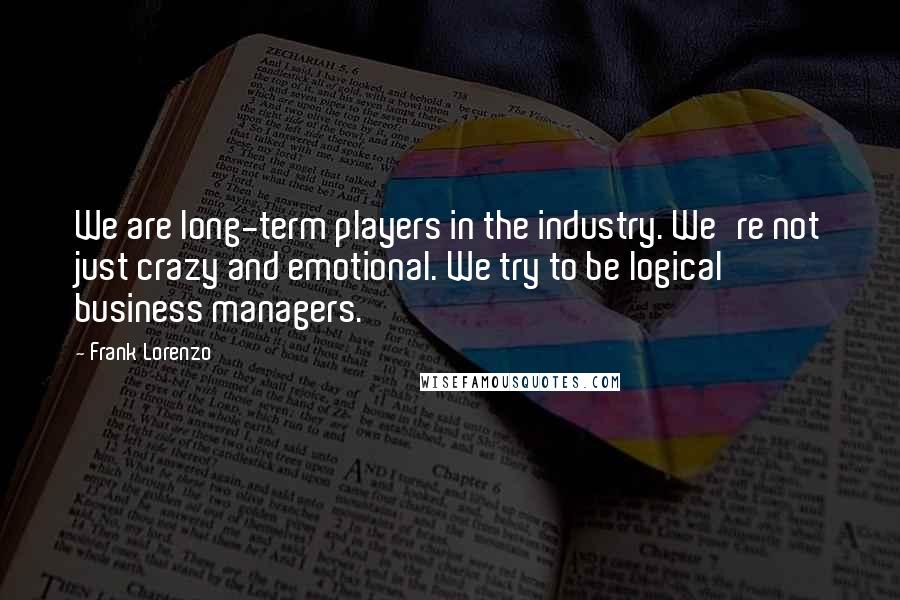 Frank Lorenzo Quotes: We are long-term players in the industry. We're not just crazy and emotional. We try to be logical business managers.