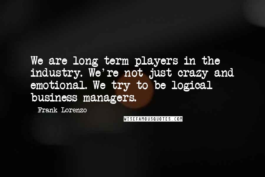 Frank Lorenzo Quotes: We are long-term players in the industry. We're not just crazy and emotional. We try to be logical business managers.