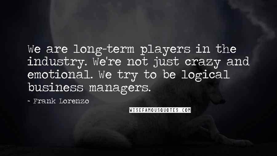 Frank Lorenzo Quotes: We are long-term players in the industry. We're not just crazy and emotional. We try to be logical business managers.