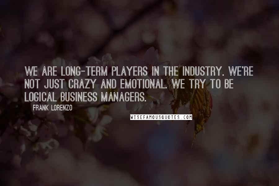 Frank Lorenzo Quotes: We are long-term players in the industry. We're not just crazy and emotional. We try to be logical business managers.