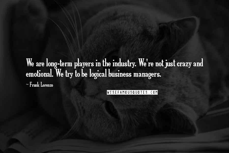 Frank Lorenzo Quotes: We are long-term players in the industry. We're not just crazy and emotional. We try to be logical business managers.